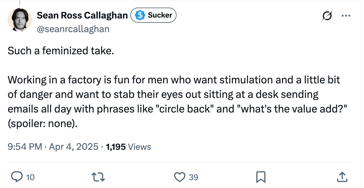Such a feminized take. Working in a factory is fun for men who want stimulation and a little bit of danger and want to stab their eyes out sitting at a desk sending emails all day with phrases like "circle back" and "what's the value add?" (spoiler: none). Such a feminized take. Working in a factory is fun for men who want stimulation and a little bit of danger and want to stab their eyes out sitting at a desk sending emails all day with phrases like "circle back" and "what's the value add?" (spoiler: none).