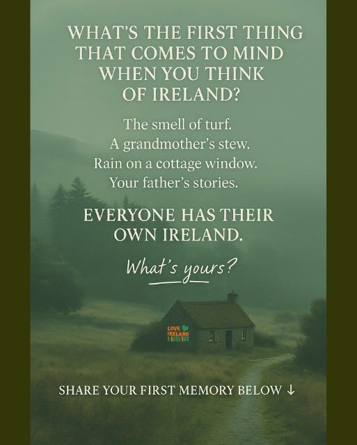 May be an image of text that says "WHAT'S THE FIRST THING T COMES TO MIND WHEN YOU THINK OF IRELAND? The smell of turf. A grandmother S stew. Rain on a cottage window. Your father's S stories. EVERYONE HAS THEIR OWN IRELAND. What's yours? LOVE RELAND 1品間 SHARE YOUR FIRST MEMORY HAREYOURFRST,MEMORYBELOW BELOW"