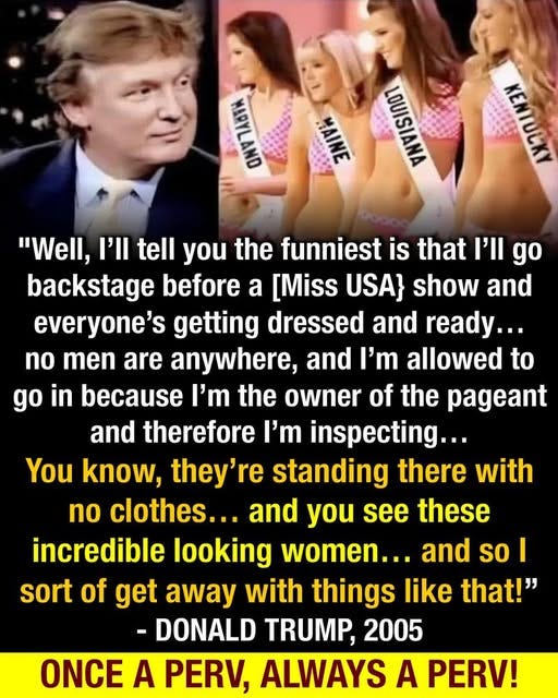 May be an image of 5 people and text that says 'MITN HHI MA MIN "Well, I'll tell you the funniest is that I'll go backstage before a [Miss USA} show and everyone's getting dressed and ready... no men are anywhere, and ' allowed to go in because the owner of the pageant and therefore I'm inspecting... You know, they're standing there with no clothes... and you see these incredible looking women... and so I sort of get away with things like that!" -DONALD TRUMP, 2005 ONCE A PERV, ALWAYS A PERV!'