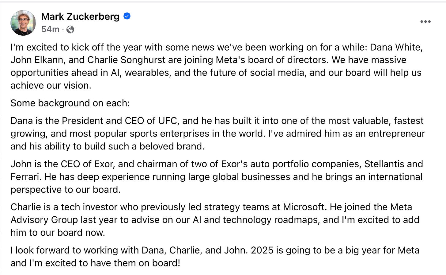 Mark Zuckerberg etsrpdoSno03mh68mtl 6 fuc9hf8t6216u8460h218ll 5 cam2 m 7l12u705agf · I'm excited to kick off the year with some news we've been working on for a while: Dana White, John Elkann, and Charlie Songhurst are joining Meta's board of directors. We have massive opportunities ahead in AI, wearables, and the future of social media, and our board will help us achieve our vision. Some background on each: Dana is the President and CEO of UFC, and he has built it into one of the most valuable, fastest growing, and most popular sports enterprises in the world. I've admired him as an entrepreneur and his ability to build such a beloved brand. John is the CEO of Exor, and chairman of two of Exor's auto portfolio companies, Stellantis and Ferrari. He has deep experience running large global businesses and he brings an international perspective to our board. Charlie is a tech investor who previously led strategy teams at Microsoft. He joined the Meta Advisory Group last year to advise on our AI and technology roadmaps, and I'm excited to add him to our board now. I look forward to working with Dana, Charlie, and John. 2025 is going to be a big year for Meta and I'm excited to have them on board! Mark Zuckerberg etsrpdoSno03mh68mtl 6 fuc9hf8t6216u8460h218ll 5 cam2 m 7l12u705agf · I'm excited to kick off the year with some news we've been working on for a while: Dana White, John Elkann, and Charlie Songhurst are joining Meta's board of directors. We have massive opportunities ahead in AI, wearables, and the future of social media, and our board will help us achieve our vision. Some background on each: Dana is the President and CEO of UFC, and he has built it into one of the most valuable, fastest growing, and most popular sports enterprises in the world. I've admired him as an entrepreneur and his ability to build such a beloved brand. John is the CEO of Exor, and chairman of two of Exor's auto portfolio companies, Stellantis and Ferrari. He has deep experience running large global businesses and he brings an international perspective to our board. Charlie is a tech investor who previously led strategy teams at Microsoft. He joined the Meta Advisory Group last year to advise on our AI and technology roadmaps, and I'm excited to add him to our board now. I look forward to working with Dana, Charlie, and John. 2025 is going to be a big year for Meta and I'm excited to have them on board!
