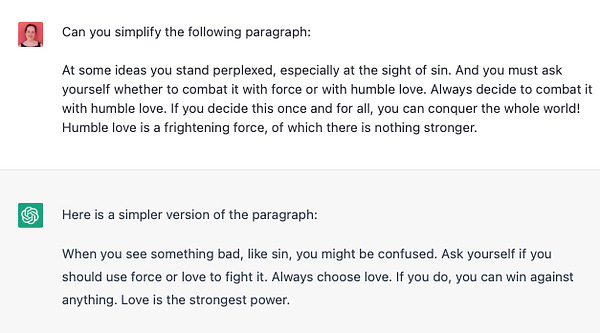 Screen shot from chatGPT:
Can you simplify the following paragraph:
At some ideas you stand perplexed, especially at the sight of sin. And you must ask yourself whether to combat it with force or with humble love. Always decide to combat it with humble love. If you decide this once and for all, you can conquer the whole world! Humble love is a frightening force, of which there is nothing stronger.
Here is a simpler version of the paragraph:
When you see something bad, like sin, you might be confused. Ask yourself if you should use force or love to fight it. Always choose love. If you do, you can win against anything. Love is the strongest power.