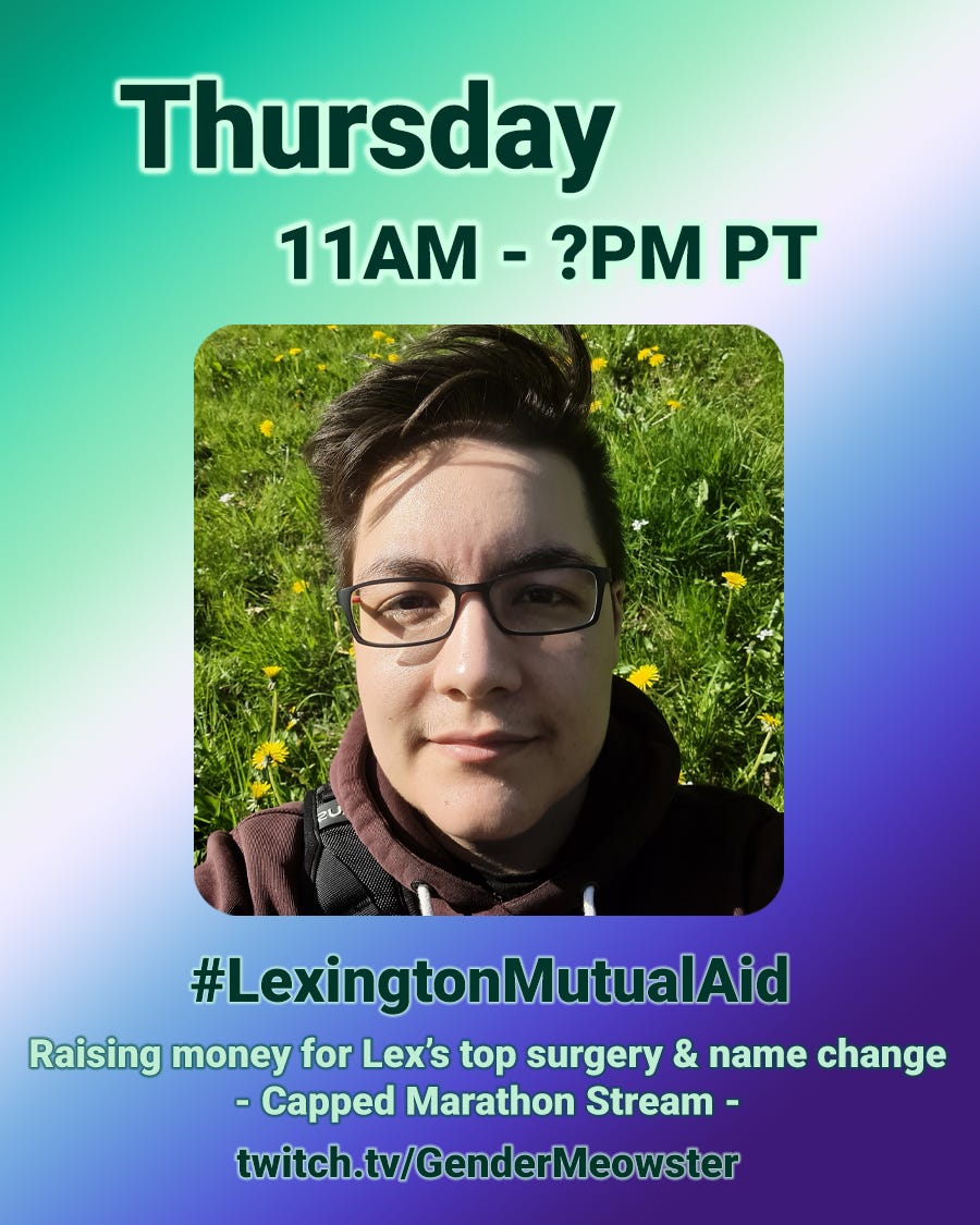 At the center, there is a square photo of Lexington (he/him), a white and Latino trans man with black spectacles, short black hair cut and styled in a relaxed pompadour. He is wearing a wine red hoodie. The background of the photo is a field of wild grass with yellow and white daisies. Text: "Thursday 11am - ?pm" at the top of the image, and "#Lexington Mutual Aid - Raising money for Lex's top surgery & name change - Capped Marathon Stream- http://twitch.tv/GenderMeowster " below the photo. Calico yaycat logo in the top right. The background of the graphic is a gradient with the colors of the MLM Gay men flag At the center, there is a square photo of Lexington (he/him), a white and Latino trans man with black spectacles, short black hair cut and styled in a relaxed pompadour. He is wearing a wine red hoodie. The background of the photo is a field of wild grass with yellow and white daisies. Text: "Thursday 11am - ?pm" at the top of the image, and "#Lexington Mutual Aid - Raising money for Lex's top surgery & name change - Capped Marathon Stream- http://twitch.tv/GenderMeowster " below the photo. Calico yaycat logo in the top right. The background of the graphic is a gradient with the colors of the MLM Gay men flag