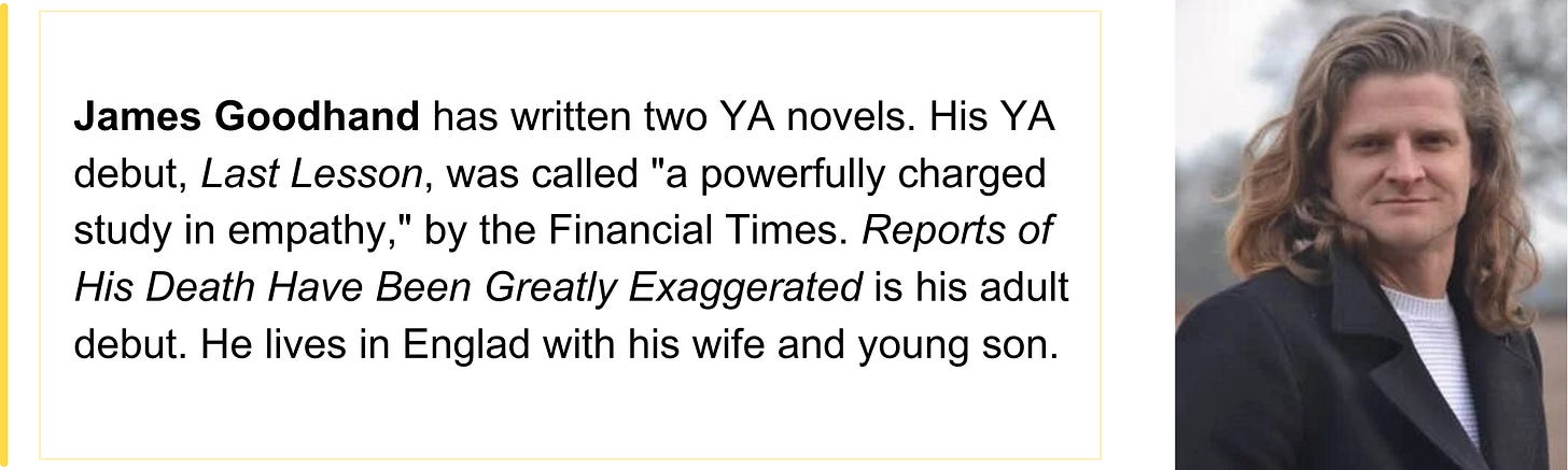 James Goodhand has written two YA novels. His YA debut, Last Lesson, was called "a powerfully charged study in empathy," by the Financial Times. Reports of His Death Have Been Greatly Exaggerated is his adult debut. He lives in Englad with his wife and young son. 