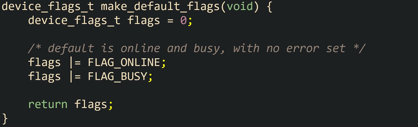 device_flags_t make_default_flags(void) {     device_flags_t flags = 0;      /* default is online and busy, with no error set */     flags |= FLAG_ONLINE;     flags |= FLAG_BUSY;      return flags; }