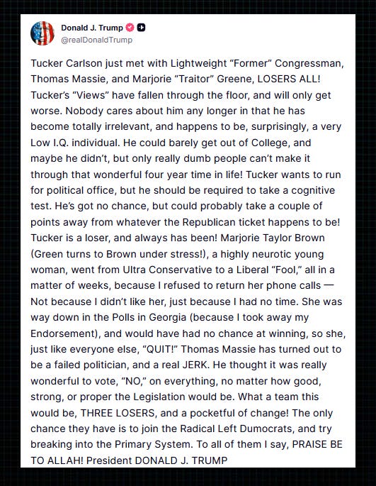Trump: “Tucker Carlson just met with Lightweight ‘Former’ Congressman, Thomas Massie, and Marjorie ‘Traitor’ Greene, LOSERS ALL!  “Tucker’s ‘Views’ have fallen through the floor, and will only get worse. Nobody cares about him any longer in that he has become totally irrelevant, and happens to be, surprisingly, a very Low I.Q. individual.  “He could barely get out of College, and maybe he didn’t, but only really dumb people can’t make it through that wonderful four year time in life! Tucker wants to run for political office, but he should be required to take a cognitive test.  “He’s got no chance, but could probably take a couple of points away from whatever the Republican ticket happens to be! Tucker is a loser, and always has been!  “Marjorie Taylor Brown (Green turns to Brown under stress!), a highly neurotic young woman, went from Ultra Conservative to a Liberal ‘Fool,’ all in a matter of weeks, because I refused to return her phone calls — Not because I didn’t like her, just because I had no time.  “She was way down in the Polls in Georgia (because I took away my Endorsement), and would have had no chance at winning, so she, just like everyone else, ‘QUIT!’  “Thomas Massie has turned out to be a failed politician, and a real JERK. He thought it was really wonderful to vote, ‘NO,’ on everything, no matter how good, strong, or proper the Legislation would be.  “What a team this would be, THREE LOSERS, and a pocketful of change! The only chance they have is to join the Radical Left Dumocrats, and try breaking into the Primary System. To all of them I say, PRAISE BE TO ALLAH!”