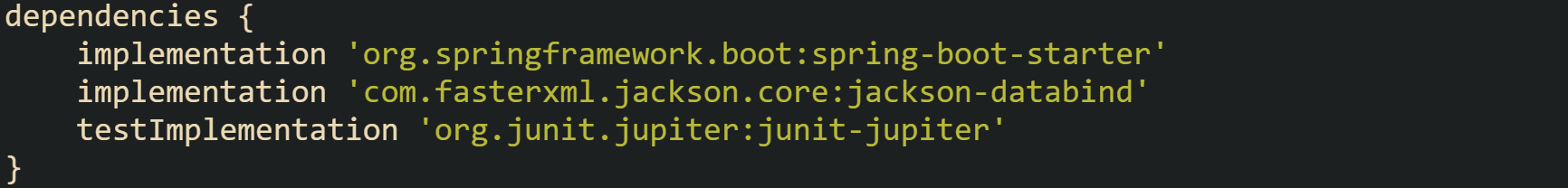 dependencies {     implementation 'org.springframework.boot:spring-boot-starter'     implementation 'com.fasterxml.jackson.core:jackson-databind'     testImplementation 'org.junit.jupiter:junit-jupiter' }