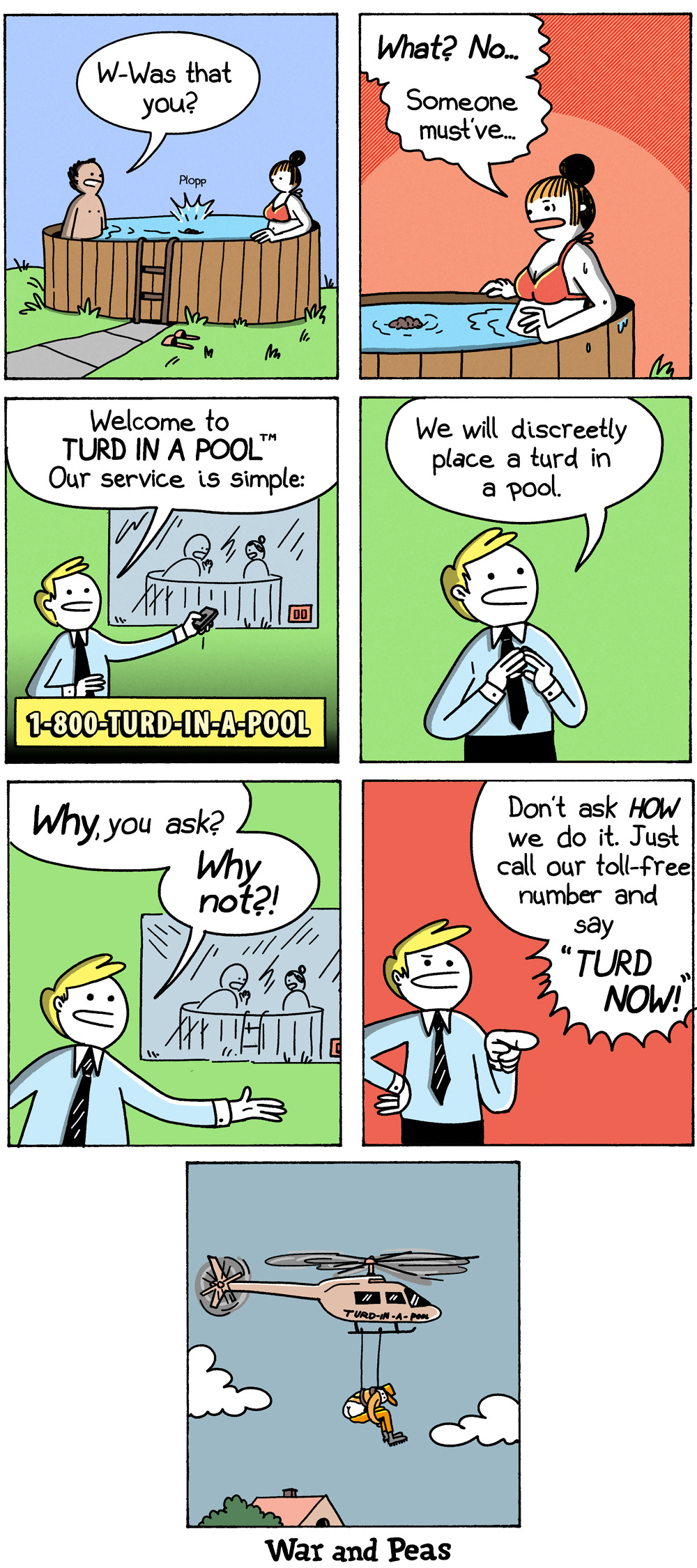 7-panel comic by War and Peas. Panel 1: A couple relaxes in a wooden hot tub when a "Plopp" rings out; the man asks the woman, "W-was that you?" Panel 2: She says, "What? No... someone must've..." as a small turd bobs in the water. Panel 3: Cut to a cheerful salesman in an infomercial: "Welcome to Turd in a Pool. Our service is simple," beside the number 1-800-TURD-IN-A-POOL. Panel 4: He explains, "We will discreetly place a turd in a pool." Panel 5: "Why, you ask? Why not?!" Panel 6: Pointing at the camera, he adds, "Don't ask how we do it. Just call our toll-free number and say Turd Now!" Panel 7: A branded Turd-in-a-Pool helicopter hovers over a house, lowering an operative on a cable to complete the job.
