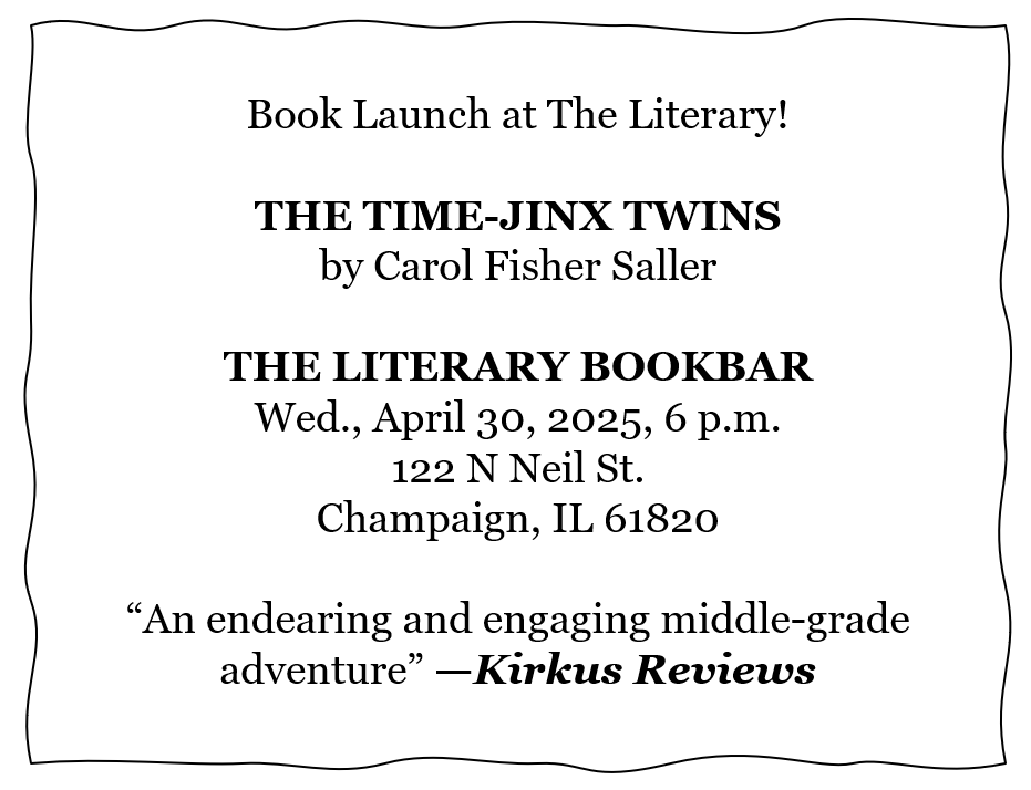 Book Launch at The Literary!  THE TIME-JINX TWINS by Carol Fisher Saller  THE LITERARY BOOKBAR Wed., April 30, 2025, 6 p.m. 122 N Neil St. Champaign, IL 61820  “An endearing and engaging middle-grade adventure” —Kirkus Reviews