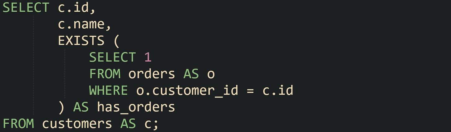 SELECT c.id,        c.name,        EXISTS (            SELECT 1            FROM orders AS o            WHERE o.customer_id = c.id        ) AS has_orders FROM customers AS c;