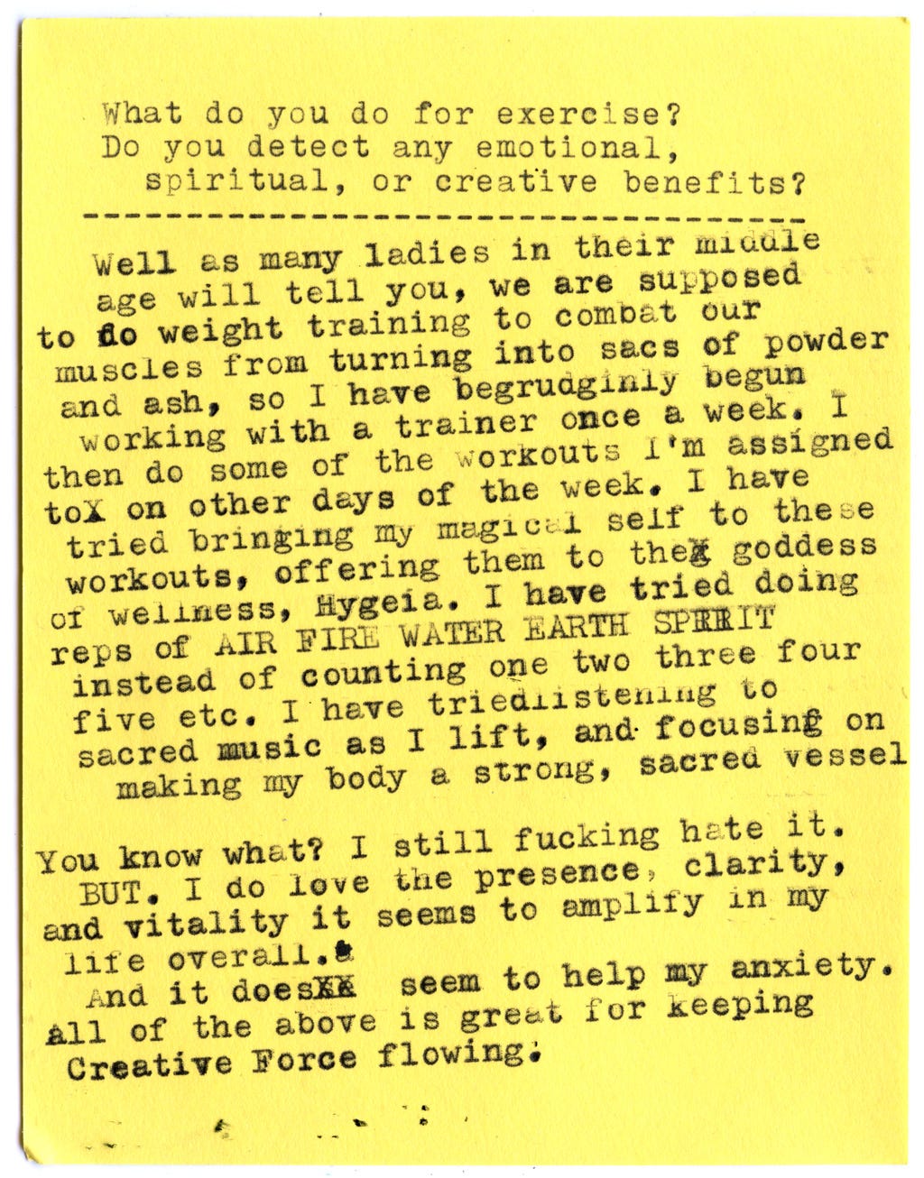 What do you do for exercise? Do you detect any emotional, spiritual, or creative benefits?  Well as many ladies in their middle age will tell you, we are supposed to do weight training to combat our muscles from turning into sacs of powder and ash, so I have begrudgingly begun working with a trainer once a week. I then do some of the workouts I’m assigned to on other days of the week. I have tried bringing my magical self to these workouts, offering them to the goddess of wellness, Hygeia. I have tried doing reps of AIR FIRE WATER EARTH SPIRIT instead of counting one two three four five etc. I have tried listening to sacred music as I lift, and focusing on making my body a strong, sacred vessel.  You know what? I still fucking hate it.  BUT. I do love the presence, clarity, and vitality it seems to amplify in my life overall.  And it does seem to help my anxiety.  All of the above is great for keeping Creative Force flowing.