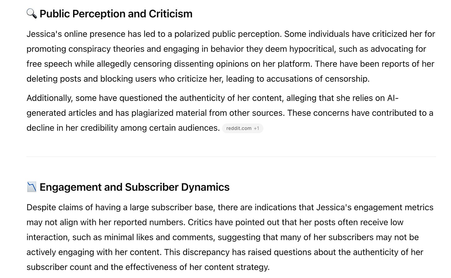 Public Perception and Criticism Jessica's online presence has led to a polarized public perception. Some individuals have criticized her for promoting conspiracy theories and engaging in behavior they deem hypocritical, such as advocating for free speech while allegedly censoring dissenting opinions on her platform. There have been reports of her deleting posts and blocking users who criticize her, leading to accusations of censorship. Additionally, some have questioned the authenticity of her content, alleging that she relies on Al-generated articles and has plagiarized material from other sources. These concerns have contributed to a decline in her credibility among certain audiences. reddit.com +1 1 Engagement and Subscriber Dynamics Despite claims of having a large subscriber base, there are indications that Jessica's engagement metrics may not align with her reported numbers. Critics have pointed out that her posts often receive low interaction, such as minimal likes and comments, suggesting that many of her subscribers may not be actively engaging with her content. This discrepancy has raised questions about the authenticity of her subscriber count and the effectiveness of her content strategy.