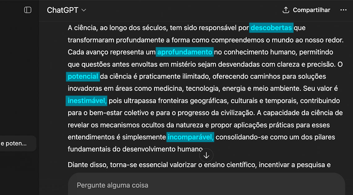 #descrevemospravocê  A imagem mostra a interface do ChatGPT com um texto em português exibido na tela. O fundo é escuro, com letras brancas, e diversas palavras estão destacadas com um fundo azul-claro. As palavras realçadas são: descobertas, aprofundamento, potencial, inestimável e incomparável. O texto fala sobre a importância da ciência ao longo da história, ressaltando seu papel no aprofundamento do conhecimento, nas descobertas que transformaram a compreensão do mundo e em seu valor para o progresso da humanidade.  Na parte superior direita da tela, há um botão com a palavra “Compartilhar”. Abaixo do texto, há uma barra de digitação com o texto “Pergunte alguma coisa”, sugerindo que o campo está pronto para receber uma nova pergunta do usuário. À esquerda, aparece parte da barra lateral da interface com a palavra “ChatGPT” no topo e uma prévia de conversa anterior.  A imagem reforça visualmente os trechos mais relevantes da explicação sobre a ciência, com uso de marcação em azul para destacar conceitos-chave.