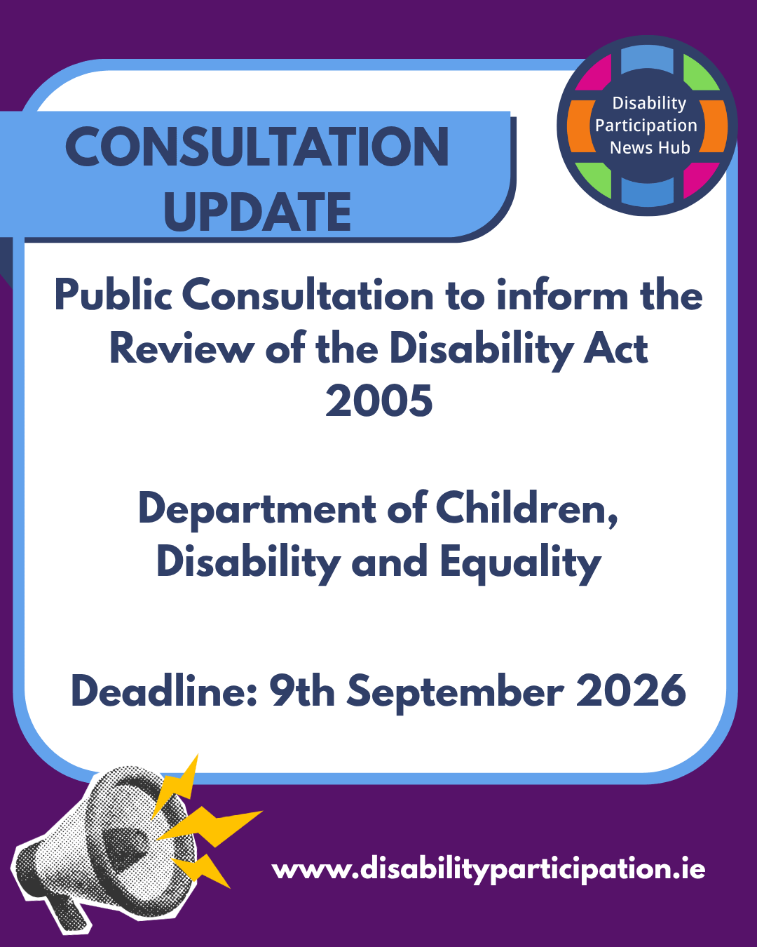 [Image: Graphic with a purple, blue and white background and the Disability Participation News Hub logo. Text reads: “Consultation Update. Public consultation to inform the review of the Disability Act 2005. Department of Children, Disability and Equality. Deadline: 9th September 2026. www.disabilityparticipation.ie.” A megaphone icon appears at the bottom right hand corner.]
