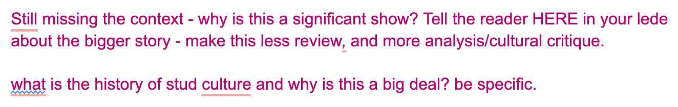 text reads "Still missing the context - why is this a significant show? Tell the reader HERE in your lede about the bigger story - make this less review, and more analysis/cultural critique.  what is the history of stud culture and why is this a big deal? be specific. "