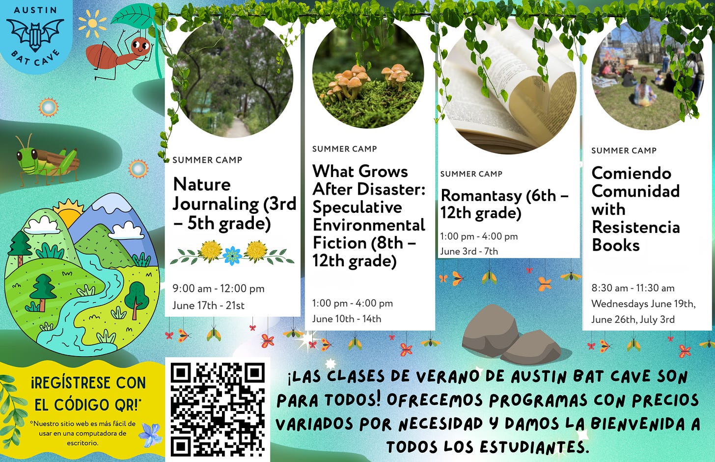 El campamento de verano de Austin Bat Cave tiene folletos con insectos y otras escenas de la naturaleza en verdes y azules. El folleto presenta un Campamento de diario de la naturaleza para estudiantes de 3.° a 5.° grado, What Grows After: Speculative Environmental Fiction para estudiantes de 8.° a 12.° grado, Campamento Romantasy para estudiantes de 6.° a 12.° grado y Comiendo Comunidad con la Librería Resistencia para adolescentes. Hay un código QR con el enlace para registrarse. El texto en la parte inferior dice: “¡Los campamentos de verano en Austin Bat Cave son para todos! Tenemos una escala móvil para las inscripciones y damos la bienvenida a todos los estudiantes”. El campamento de verano de Austin Bat Cave tiene folletos con insectos y otras escenas de la naturaleza en verdes y azules. El folleto presenta un Campamento de diario de la naturaleza para estudiantes de 3.° a 5.° grado, What Grows After: Speculative Environmental Fiction para estudiantes de 8.° a 12.° grado, Campamento Romantasy para estudiantes de 6.° a 12.° grado y Comiendo Comunidad con la Librería Resistencia para adolescentes. Hay un código QR con el enlace para registrarse. El texto en la parte inferior dice: “¡Los campamentos de verano en Austin Bat Cave son para todos! Tenemos una escala móvil para las inscripciones y damos la bienvenida a todos los estudiantes”.