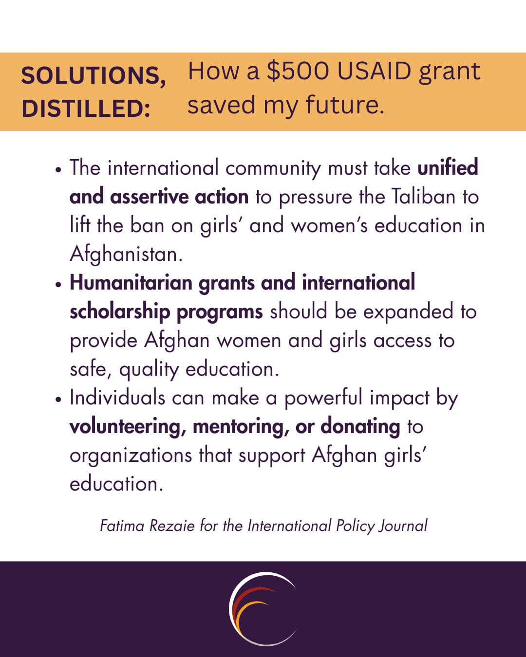 The international community must take unified and assertive action to pressure the Taliban to lift the ban on girls’ and women’s education in Afghanistan.

Humanitarian grants and international scholarship programs should be expanded to provide Afghan women and girls access to safe, quality education.

Individuals can make a powerful impact by volunteering, mentoring, or donating to organizations that support Afghan girls’ education.
