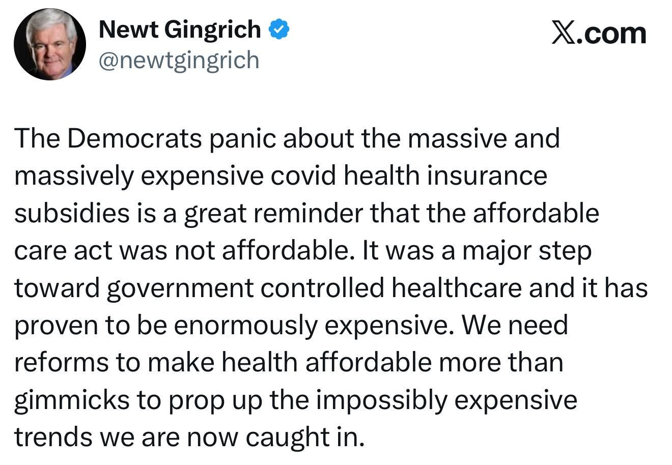 May be an image of 1 person and text that says 'Newt Gingrich @newtgingrich X.com The Democrats panic about the massive and massively expensive covid health insurance subsidies is a great reminder that the affordable care act was not affordable. It was a major step toward government controlled healthcare and it has proven to be enormously expensive. We need reforms to make health affordable more than gimmicks to prop up the the impossibly expensive trends we are now caught in.'