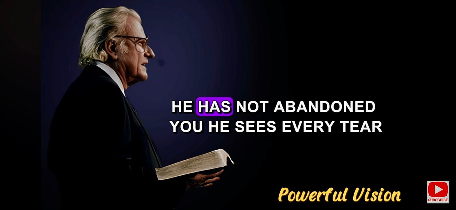 I took this screenshot from a Billy Graham message on YouTube with the words , He has not abandoned you, He see's ever tear. I took this screenshot from a Billy Graham message on YouTube with the words , He has not abandoned you, He see's ever tear.