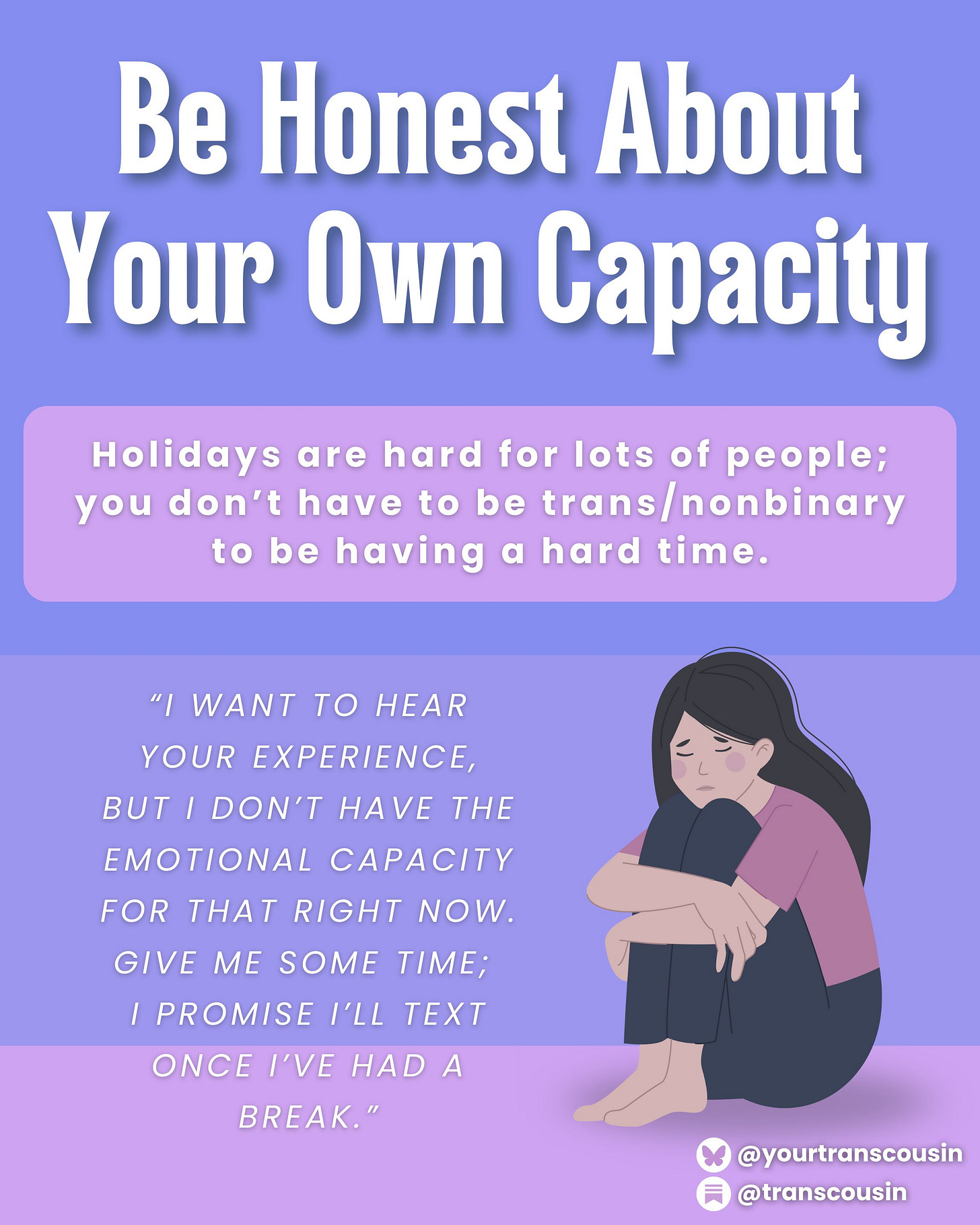 Tip: Be honest about your own capacity. Holidays are hard for lots of people; you don't have to be trans/nonbinary to be having a hard time. SCript: I want to hear your experience, but I don't have the emotional capacity for that right now. Give me some time; I promise I'll text once I've had a break."