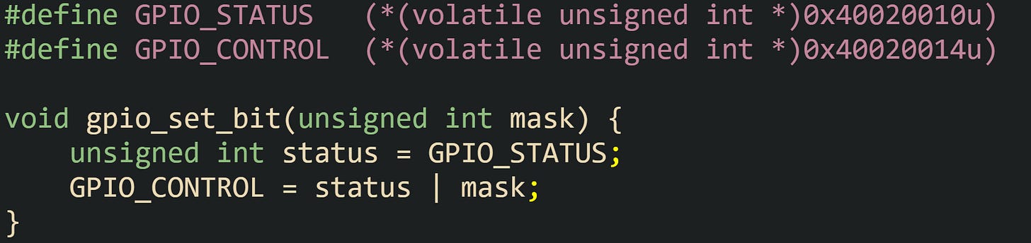 #define GPIO_STATUS   (*(volatile unsigned int *)0x40020010u) #define GPIO_CONTROL  (*(volatile unsigned int *)0x40020014u)  void gpio_set_bit(unsigned int mask) {     unsigned int status = GPIO_STATUS;     GPIO_CONTROL = status | mask; }
