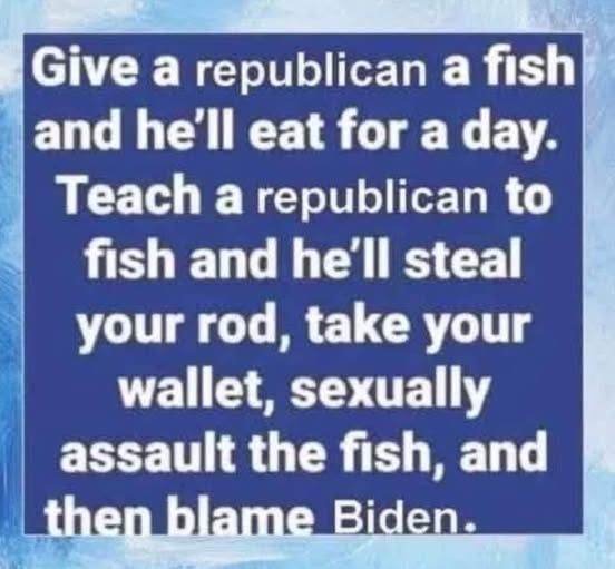 May be an image of fishing and text that says 'Give a republican a fish and he'll eat for a day. Teach a republican to fish and he'll steal your rod, take your wallet, sexually assault the fish, and then blame Biden.'