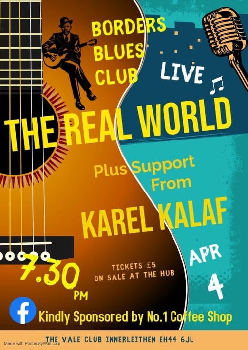 May be an image of guitar and text that says "BORDERS BLUES CLUB LIVE THE THE_REAL REAL WORLD Plus Support From KAREL KALAF 7.30 APR PM 4 f Kindly Sponsored by No.1 Coffee Shop TICKETS £5 ON SALE AT THE HOB THE VALE CLUB INNERLEITHEN EH44 6JL Made with PosterMyWall.com"