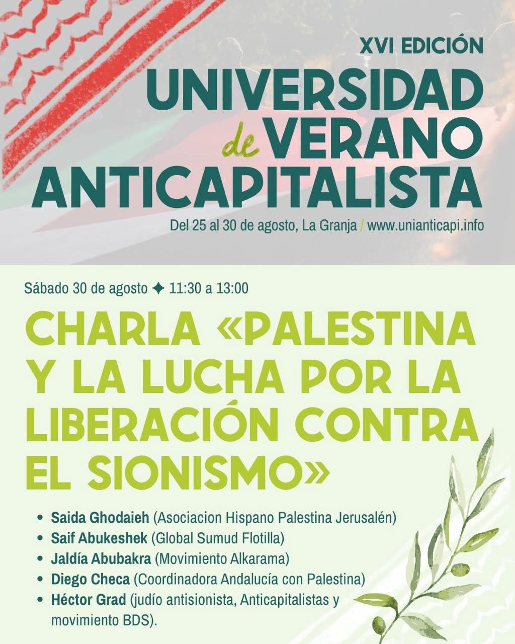 May be an image of text that says 'XVI EDICIÓN UNIVERSIDAD de VERANO ANTICAPITALISTA Del 25 al 30 de agosto, La Granja www.unianticapi.info Sábado 30 de agosto 11:30 a 13:00 CHARLA «PALESTINA Y LA LUCHA POR LA LIBERACIÓN CONTRA EL SIONISMO» Saida Ghodaieh (Asociacion Hispano Palestina Jerusalén) Saif Abukeshek (Global Sumud Flotilla) Jaldía Abubakra (Movimiento Alkarama) Diego Checa (Coordinadora Andalucía con Palestina) Héctor Grad (judío antisionista, Anticapitalistas movimiento BDS).'