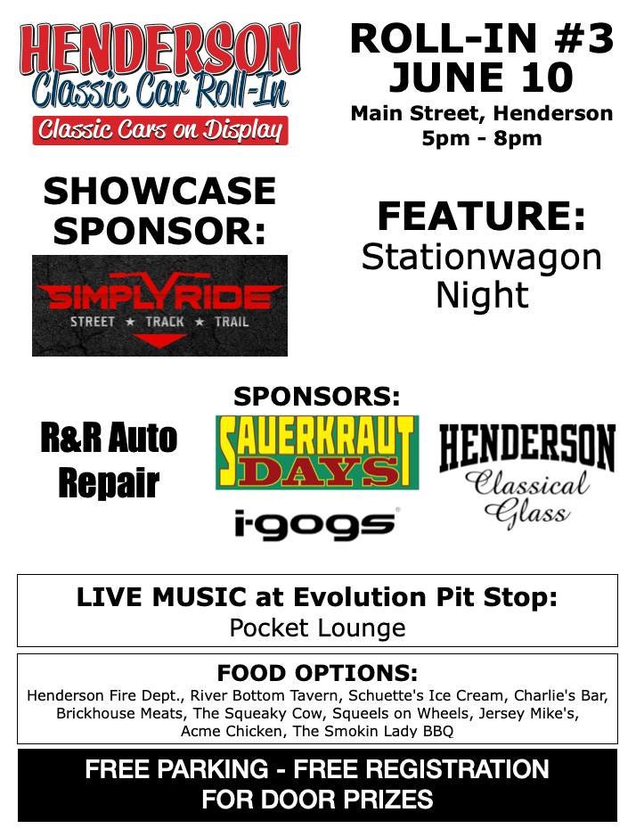 May be an image of motorcycle and text that says 'HENDERSON Classic Car Roll-In Classic Cars on Display ROLL-IN #3 JUNE 10 Main Street, Henderson 5pm 8pm SHOWCASE SPONSOR: SIMPL SIMPLYRI LYRIDE STREET TRACK TRAIL FEATURE: Stationwagon Night R&R Auto Repair SPONSORS: SAUERKRAUT DAYSI HENDERSON Classical i-gogs Glass LIVE MUSIC at Evolution Pit Stop: Pocket Lounge FOOD OPTIONS: Henderson Fire Dept., River Bottom Tavern, Schuette's Ice Cream, Charlie's Bar, Brickhouse Meats, The Squeaky Cow, Squeels on Wheels, Jersey Mike's, s, Acme Chicken, The Smokin Lady FREE PARKING -FREE REGISTRATION FOR DOOR PRIZES'