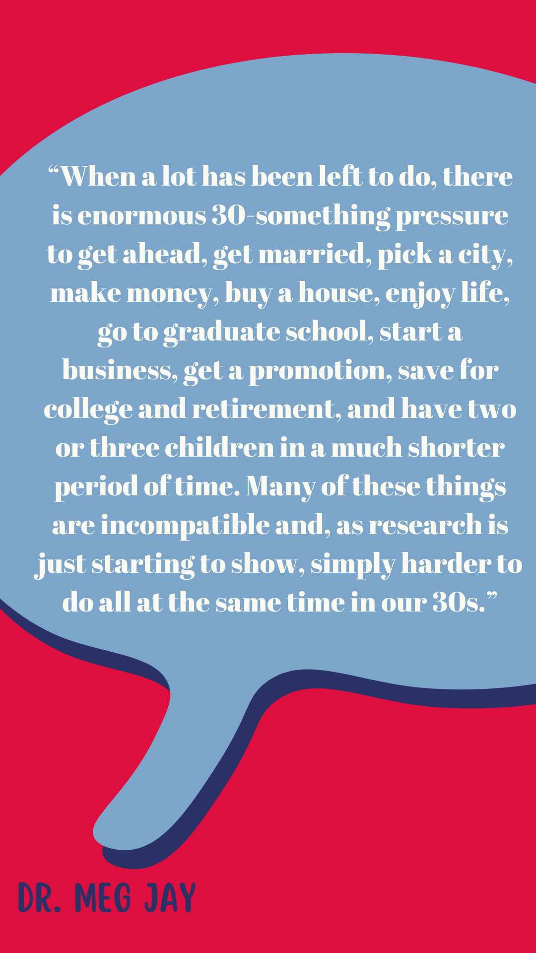 “When a lot has been left to do, there is enormous thirtysomething pressure to get ahead, get married, pick a city, make money, buy a house, enjoy life, go to graduate school, start a business, get a promotion, save for college and retirement, and have two or three children in a much shorter period of time. Many of these things are incompatible and, as research is just starting to show, simply harder to do all at the same time in our thirties,” said Dr. Meg Jay.