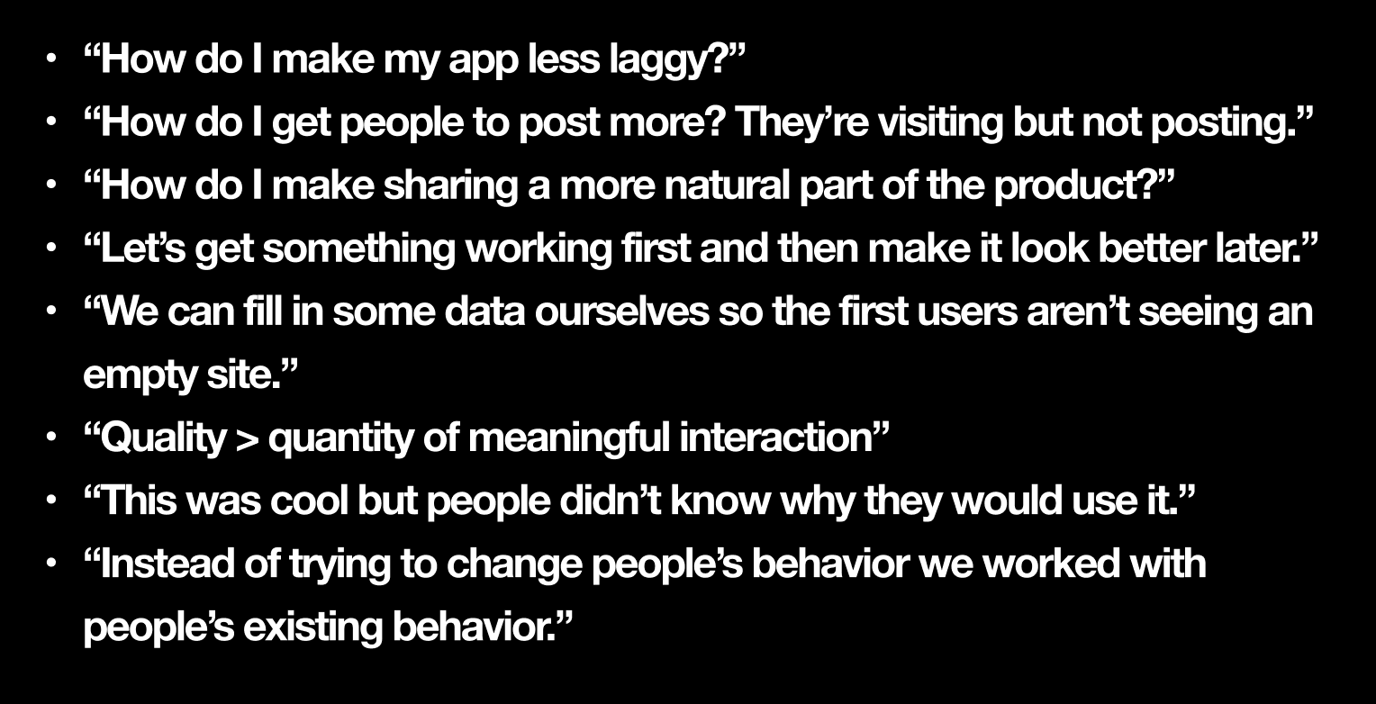 A list of product development and UX design insights displayed on a black background. The statements are: "How do I make my app less laggy?" "How do I get people to post more? They’re visiting but not posting." "How do I make sharing a more natural part of the product?" "Let’s get something working first and then make it look better later." "We can fill in some data ourselves so the first users aren’t seeing an empty site." "Quality > quantity of meaningful interaction" "This was cool but people didn’t know why they would use it." "Instead of trying to change people’s behavior we worked with people’s existing behavior." A list of product development and UX design insights displayed on a black background. The statements are: "How do I make my app less laggy?" "How do I get people to post more? They’re visiting but not posting." "How do I make sharing a more natural part of the product?" "Let’s get something working first and then make it look better later." "We can fill in some data ourselves so the first users aren’t seeing an empty site." "Quality > quantity of meaningful interaction" "This was cool but people didn’t know why they would use it." "Instead of trying to change people’s behavior we worked with people’s existing behavior."