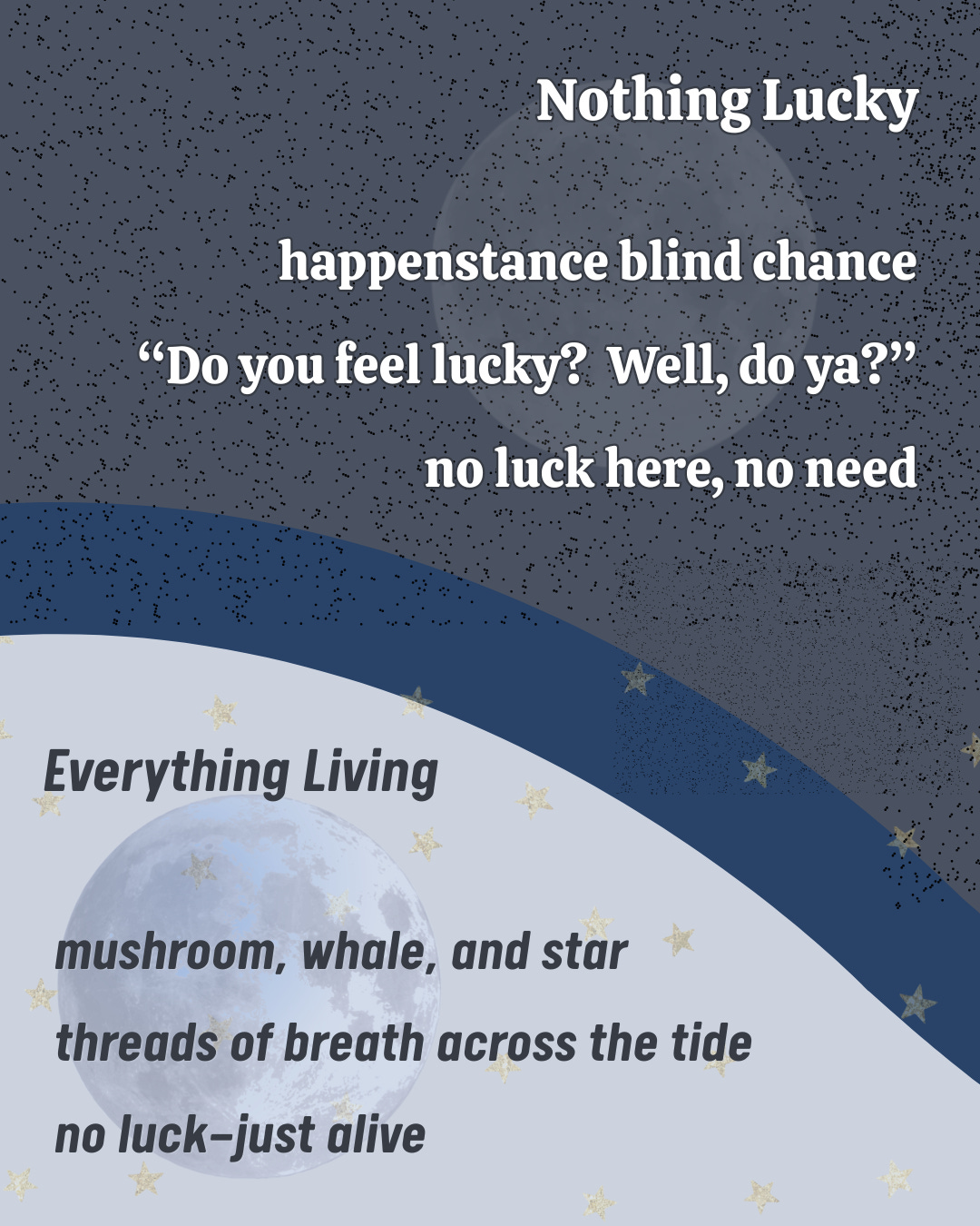 Image with two contrasting phaikus side by side. The dark upper section features Nothing Lucky, a terse reflection on blind chance and self-reliance. The lighter lower section features Everything Living, a softer meditation on mushrooms, whales, and stars as threads of life. Together, they evoke the yin–yang balance between agency and belonging.