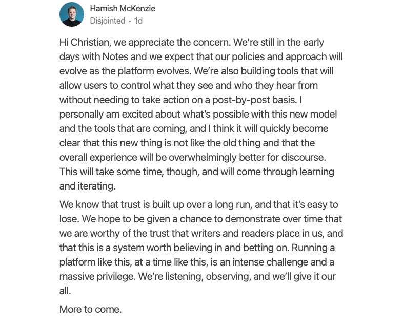 Hi Christian, we appreciate the concern. We're still in the early days with Notes and we expect that our policies and approach will evolve as the platform evolves. We're also building tools that will allow users to control what they see and who they hear from without needing to take action on a post-by-post basis. I personally am excited about what's possible with this new model and the tools that are coming, and I think it will quickly become clear that this new thing is not like the old thing and that the overall experience will be overwhelmingly better for discourse. This will take some time, though, and will come through learning and iterating. We know that trust is built up over a long run, and that it's easy to lose. We hope to be given a chance to demonstrate over time that we are worthy of the trust that writers and readers place in us, and that this is a system worth believing in and betting on. Running a platform like this, at a time like this, is an intense challenge and a massive privilege. We're listening, observing, and we'll give it our all. More to come.