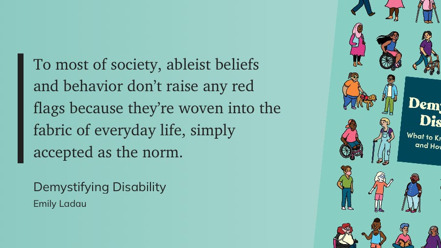 "To most of society, ableist beliefs and behavior don't raise any red flags because they're woven into the fabric of everyday life, simply accepted as the norm." — Demystifying Disability, Emily Ladau