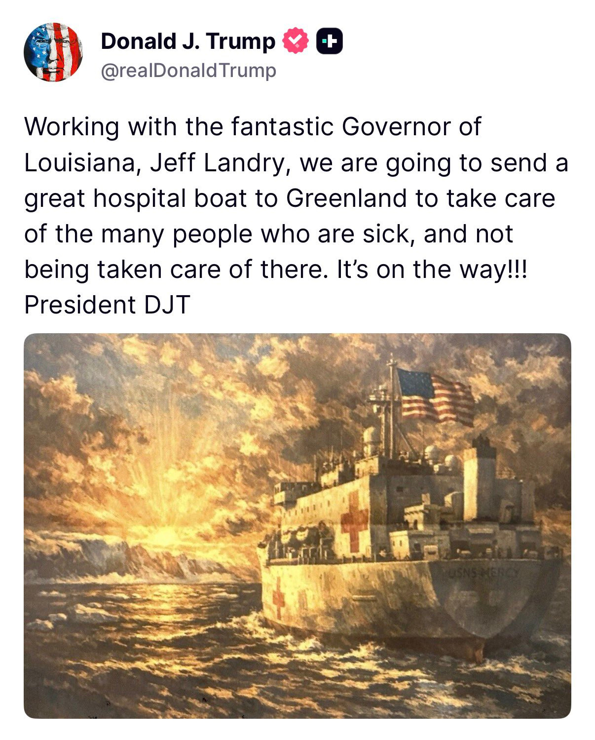   Working with the fantastic Governor of Louisiana, Jeff Landry, we are going to send a great hospital boat to Greenland to take care of the many people who are sick, and not being taken care of there. It’s on the way!!! President DJT