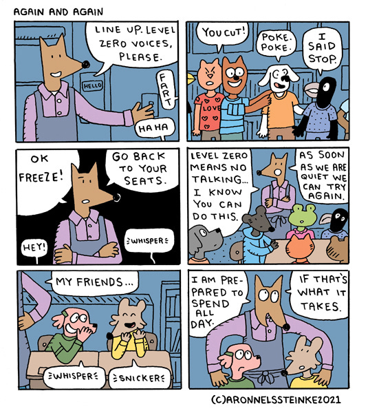 Again and Again. Mr. Wolf says, “Line up. Level 1, zero voices please.” Fart. Hahaha. A cat and dog kid says, “You cut!” Another kid says, “Poke. Poke.” The crow kid says, “I said stop.” Mr. Wolf says, “Ok freeze! Go back to your seats.” The kids says, “ Hey!” Whisper. Mr. Wolf says, “Level zero means no talking…I know you can do this. As soon as we are quiet we can try again.” Mr. Wolf says, “My friends…” Some kids are whispering to each other. Whisper. Snicker. Mr. Wolf stands behind the kids and holds their shoulders. “I am prepared to spend all day if that’s what it takes.”