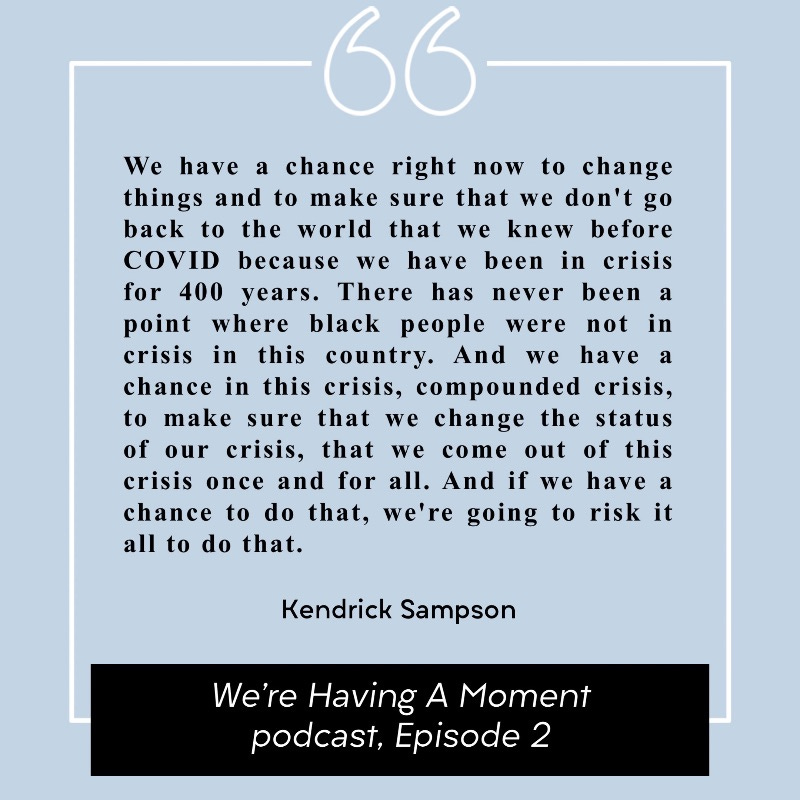 Pull quote from Kendrick Sampson in Episode 2 of the We're Having A Moment podcast: "We have a chance right now to change things and to make sure that we don't go back to the world that we knew before COVID because we have been in crisis for 400 years. There has never been a point where black people were not in crisis in this country. And we have a chance in this crisis, compounded crisis, to make sure that we change the status of our crisis, that we come out of this crisis once and for all. And if we have a chance to do that, we're going to risk it all to do that." Pull quote from Kendrick Sampson in Episode 2 of the We're Having A Moment podcast: "We have a chance right now to change things and to make sure that we don't go back to the world that we knew before COVID because we have been in crisis for 400 years. There has never been a point where black people were not in crisis in this country. And we have a chance in this crisis, compounded crisis, to make sure that we change the status of our crisis, that we come out of this crisis once and for all. And if we have a chance to do that, we're going to risk it all to do that."