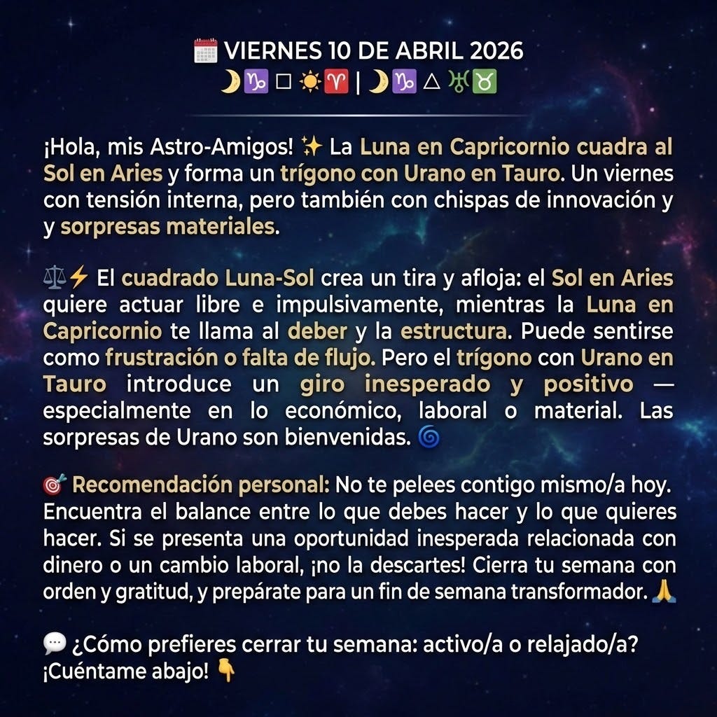 create image using the following text: "🗓️ VIERNES 10 DE ABRIL 2026
☽♑ □ ☀♈ | ☽♑ △ ♅♉

¡Hola, mis Astro-Amigos! ✨
La Luna en Capricornio cuadra al Sol en Aries y forma un trígono con Urano en Tauro. Un viernes con tensión interna, pero también con chispas de innovación y sorpresas materiales. ⚖️⚡
El cuadrado Luna-Sol crea un tira y afloja: el Sol en Aries quiere actuar libre e impulsivamente, mientras la Luna en Capricornio te llama al deber y la estructura. Puede sentirse como frustración o falta de flujo. Pero el trígono con Urano en Tauro introduce un giro inesperado y positivo — especialmente en lo económico, laboral o material. Las sorpresas de Urano son bienvenidas. 🌀
🎯 Recomendación personal: No te pelees contigo mismo/a hoy. Encuentra el balance entre lo que debes hacer y lo que quieres hacer. Si se presenta una oportunidad inesperada relacionada con dinero o un cambio laboral, ¡no la descartes! Cierra tu semana con orden y gratitud, y prepárate para un fin de semana transformador. 🙏
💬 ¿Cómo prefieres cerrar tu semana: activo/a o relajado/a? ¡Cuéntame abajo! 👇"
