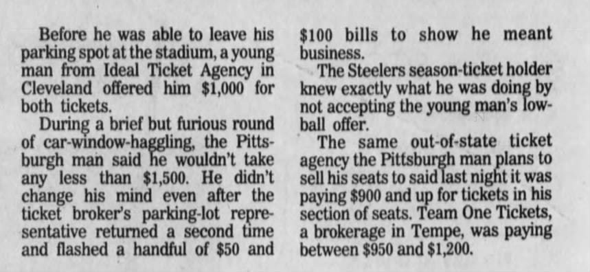 Before he was able to leave his parking spot at the stadium, a young man from Ideal Ticket Agency in Cleveland offered him $1,000 for both tickets. During a brief but furious 1 round of car-window-haggling, the Pittsburgh man said he wouldn't take any less than $1,500. He didn't change his mind even after the ticket broker's parking-lot representative returned a second time and flashed a handful of $50 and $100 bills to show he meant business. The Steelers season-ticket holder knew exactly what he was doing by not accepting the young man's lowball offer. The same out-of-state ticket agency the Pittsburgh man plans to sell his seats to said last night it was paying $900 and up for tickets in his section of seats. Team One Tickets, a brokerage in Tempe, was paying between $950 and $1,200.