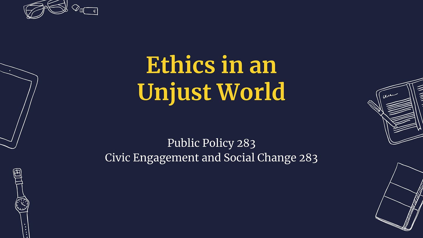Image of a presentation slide: Ethics in an Unjust World (Public Policy 283; Civic Engagement and Social Change 283) 2024. Image of a presentation slide: Ethics in an Unjust World (Public Policy 283; Civic Engagement and Social Change 283) 2024.