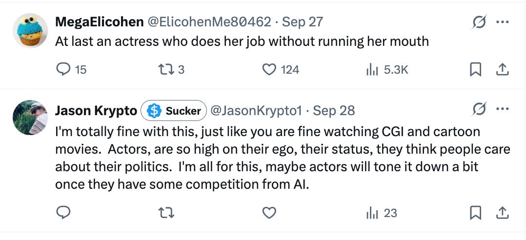 Tweet 1: At last an actress who does her job without running her mouth
Tweet 2: I'm totally fine with this, just like you are fine watching CGI and cartoon movies. Actors, are so high on their ego, their status, they think people care about their politics. I'm all for this, maybe actors will tone it down a bit once they have some competition from AI. Tweet 1: At last an actress who does her job without running her mouth
Tweet 2: I'm totally fine with this, just like you are fine watching CGI and cartoon movies. Actors, are so high on their ego, their status, they think people care about their politics. I'm all for this, maybe actors will tone it down a bit once they have some competition from AI.