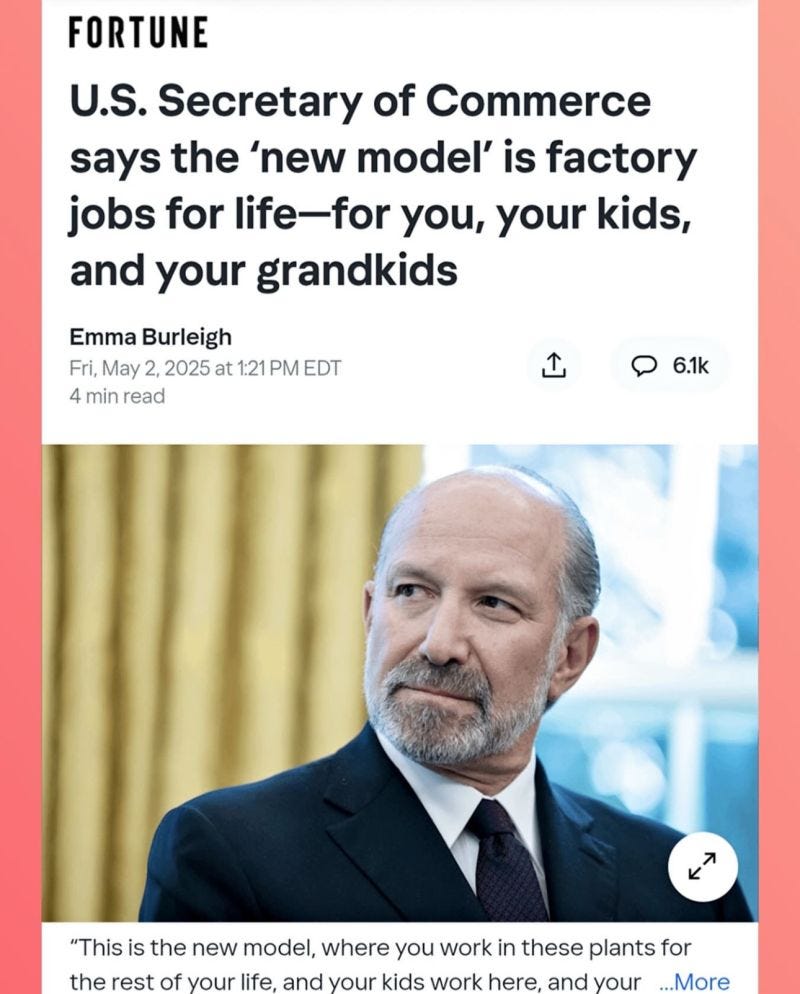 FORTUNE U.S. Secretary of Commerce says the 'new model' is factory jobs for life-for you, your kids, and your grandkids Emma Burleigh Fri, May 2, 2025 at 1:21 PM EDT 4 min read 企 • 6.1k K "This is the new model, where you work in these plants for the rest of your life, and your kids work here, and your ...More