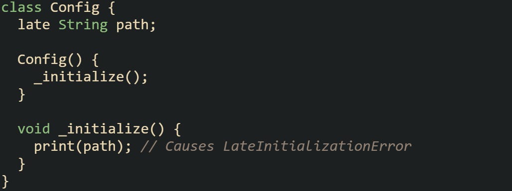 class Config {   late String path;    Config() {     _initialize();   }    void _initialize() {     print(path); // Causes LateInitializationError   } }