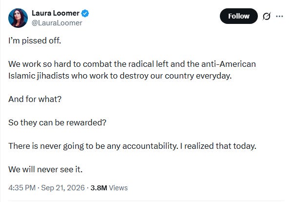 Screenshot of Sept. 21 tweet by Laura Loomer: 'I’m pissed off. We work so hard to combat the radical left and the anti-American Islamic jihadists who work to destroy our country everyday. And for what? So they can be rewarded? There is never going to be any accountability. I realized that today. We will never see it.' Screenshot of Sept. 21 tweet by Laura Loomer: 'I’m pissed off. We work so hard to combat the radical left and the anti-American Islamic jihadists who work to destroy our country everyday. And for what? So they can be rewarded? There is never going to be any accountability. I realized that today. We will never see it.'