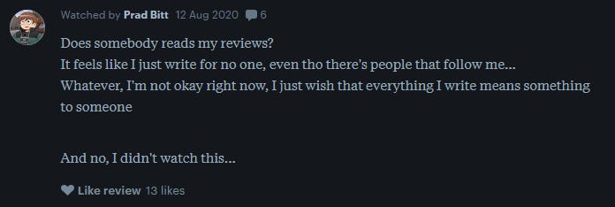 a letterboxd review reads: Does somebody reads my reviews? It feels like I just write for no one, even tho there's people that follow me... Whatever, I'm not okay right now, I just wish that everything I write means something to someone   And no, I didn't watch this...