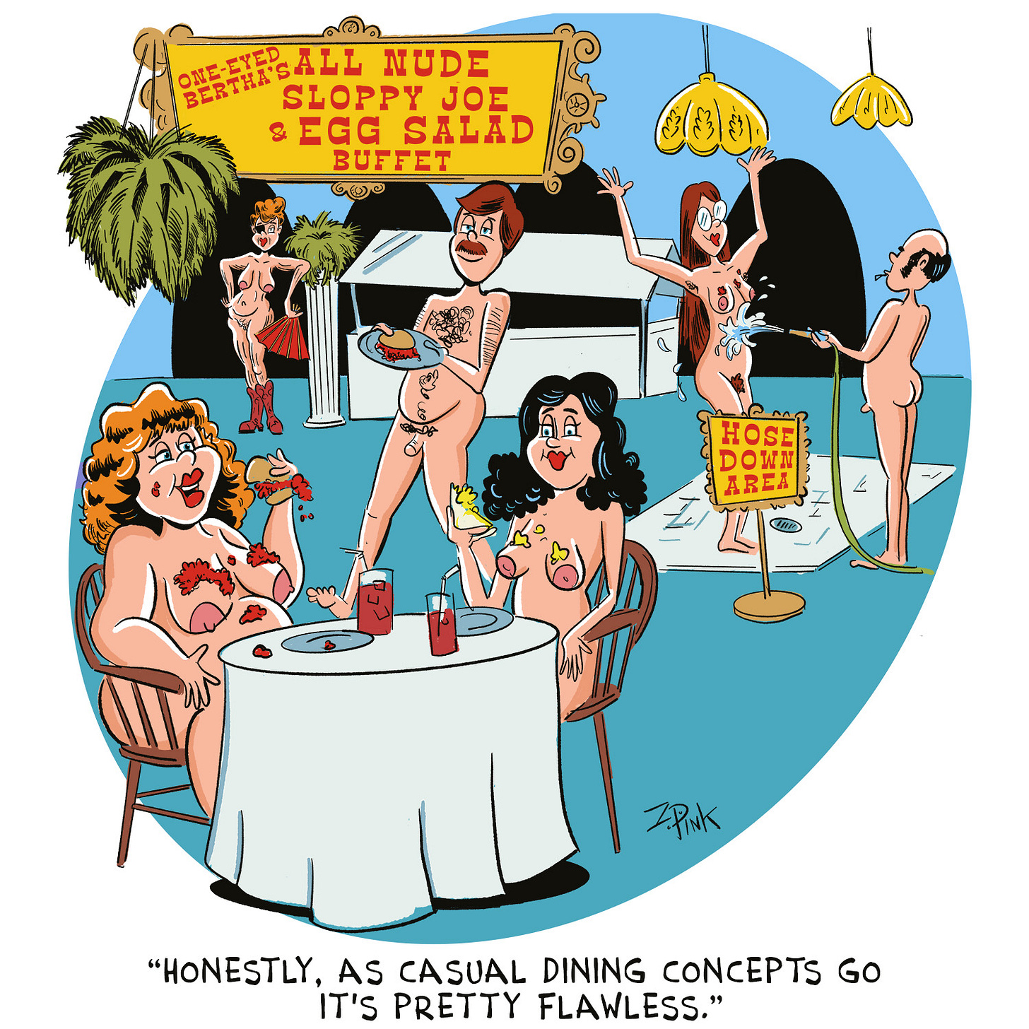 The scene is a busy restaurant, with a sign in the background reading “One-Eyed Bertha’s All Nude Sloppy Joe & Egg Salad Buffet.” There are several people in the restaurant, all of whom are naked and covered in various degrees with spill-off from the very messy sandwiches they are eating. In the background, there’s another sign reading “Hose Down Area” where on a small tiled floor over a drain a woman is being sprayed with a garden hose. Two women, also naked, also covered in food falling from the sandwiches they are eating, are happily eating and talking to one another. The caption reads “Honestly, as casual dining concepts go, it’s pretty flawless.” So take that Olive Garden.