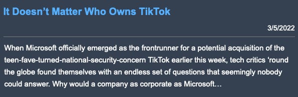 It Doesn’t Matter Who Owns TikTok, published 3/5/2022. Preview text: When Microsoft officially emerged as the frontrunner for a potential acquisition of the teen-fave-turned-national-security-concern TikTok earlier this week, tech critics ‘round the globe found themselves with an endless set of questions that seemingly nobody could answer. Why would a company as corporate as Microsoft…