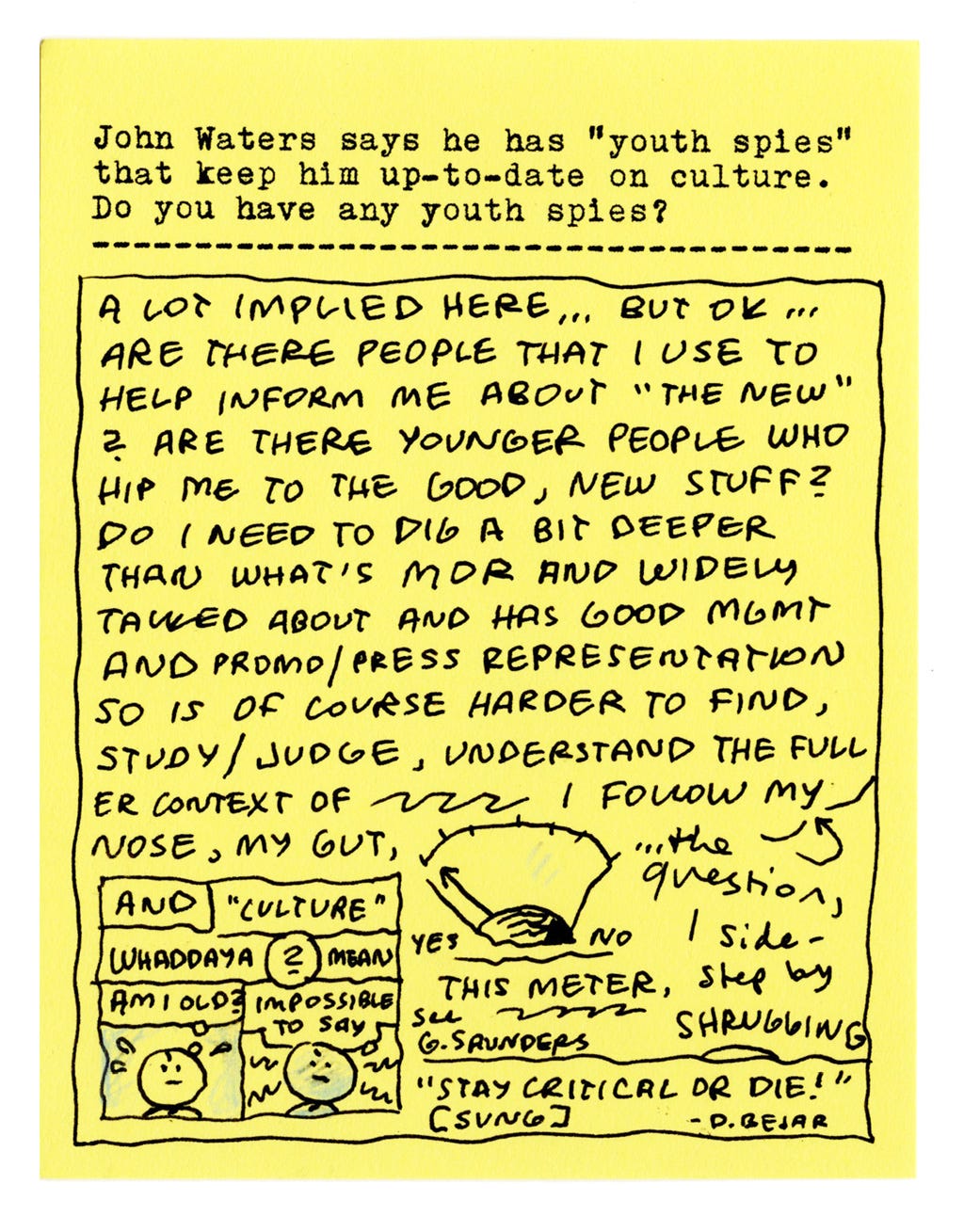 John Waters says he has "youth spies" that keep him up-to-date on culture. Do you have any youth spies?  A lot implied here... but OK... Are there people that I use to help inform me about "the new"? Are there younger people who hip me to the good, new stuff? Do I need to dig a bit deeper than what's more widely talked about and has good mgmt and promo/press representation, so is of course harder to find, study/judge, understand the full context of.  I follow my nose, my gut, and "culture," whaddaya mean? Am I old? Impossible to say.  The question, I side-step by shrugging.  "Stay critical or die!" [sung] - D. Bejar