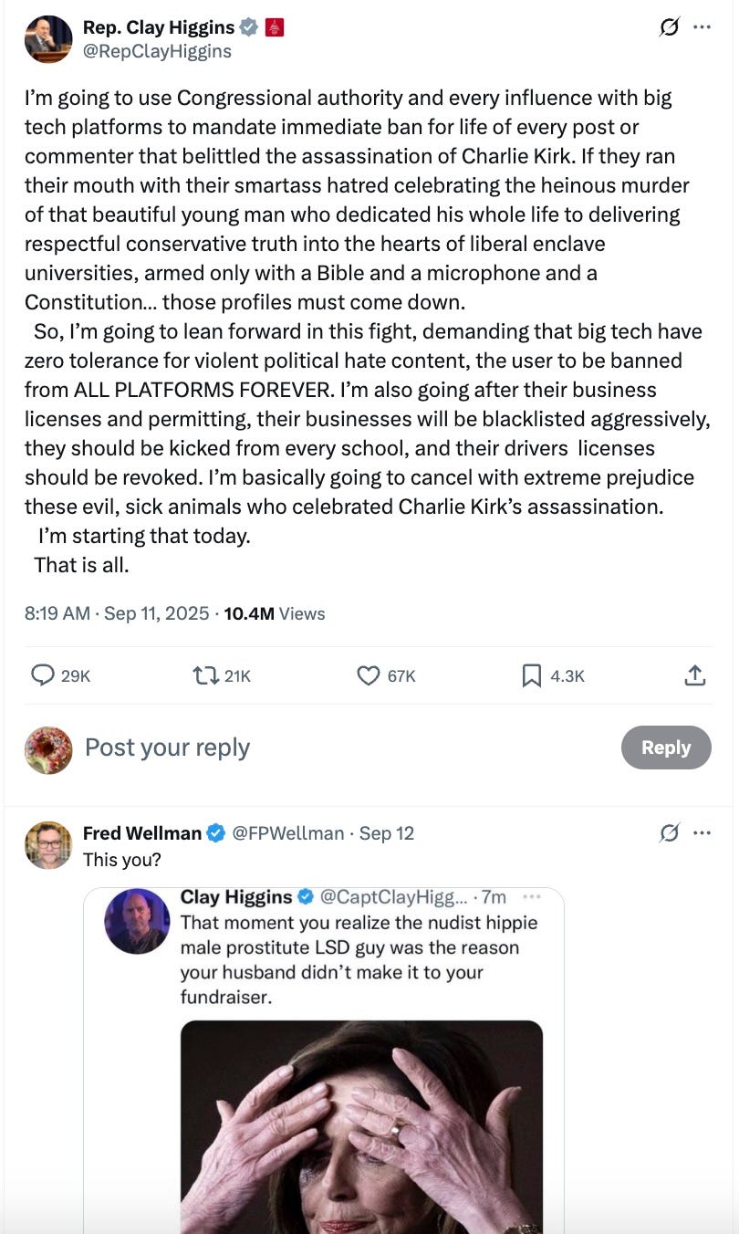 I’m going to use Congressional authority and every influence with big tech platforms to mandate immediate ban for life of every post or commenter that belittled the assassination of Charlie Kirk. If they ran their mouth with their smartass hatred celebrating the heinous murder of that beautiful young man who dedicated his whole life to delivering respectful conservative truth into the hearts of liberal enclave universities, armed only with a Bible and a microphone and a Constitution… those profiles must come down. So, I’m going to lean forward in this fight, demanding that big tech have zero tolerance for violent political hate content, the user to be banned from ALL PLATFORMS FOREVER. I’m also going after their business licenses and permitting, their businesses will be blacklisted aggressively, they should be kicked from every school, and their drivers licenses should be revoked. I’m basically going to cancel with extreme prejudice these evil, sick animals who celebrated Charlie Kirk’s assassination. I’m starting that today. That is all. I’m going to use Congressional authority and every influence with big tech platforms to mandate immediate ban for life of every post or commenter that belittled the assassination of Charlie Kirk. If they ran their mouth with their smartass hatred celebrating the heinous murder of that beautiful young man who dedicated his whole life to delivering respectful conservative truth into the hearts of liberal enclave universities, armed only with a Bible and a microphone and a Constitution… those profiles must come down. So, I’m going to lean forward in this fight, demanding that big tech have zero tolerance for violent political hate content, the user to be banned from ALL PLATFORMS FOREVER. I’m also going after their business licenses and permitting, their businesses will be blacklisted aggressively, they should be kicked from every school, and their drivers licenses should be revoked. I’m basically going to cancel with extreme prejudice these evil, sick animals who celebrated Charlie Kirk’s assassination. I’m starting that today. That is all.