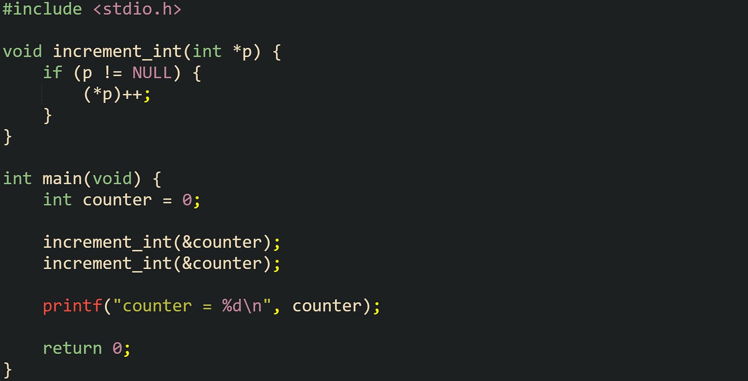#include <stdio.h> void increment_int(int *p) { if (p != NULL) { (*p)++; } } int main(void) { int counter = 0; increment_int(&counter); increment_int(&counter); printf("counter = %d\n", counter); return 0; } #include <stdio.h> void increment_int(int *p) { if (p != NULL) { (*p)++; } } int main(void) { int counter = 0; increment_int(&counter); increment_int(&counter); printf("counter = %d\n", counter); return 0; }