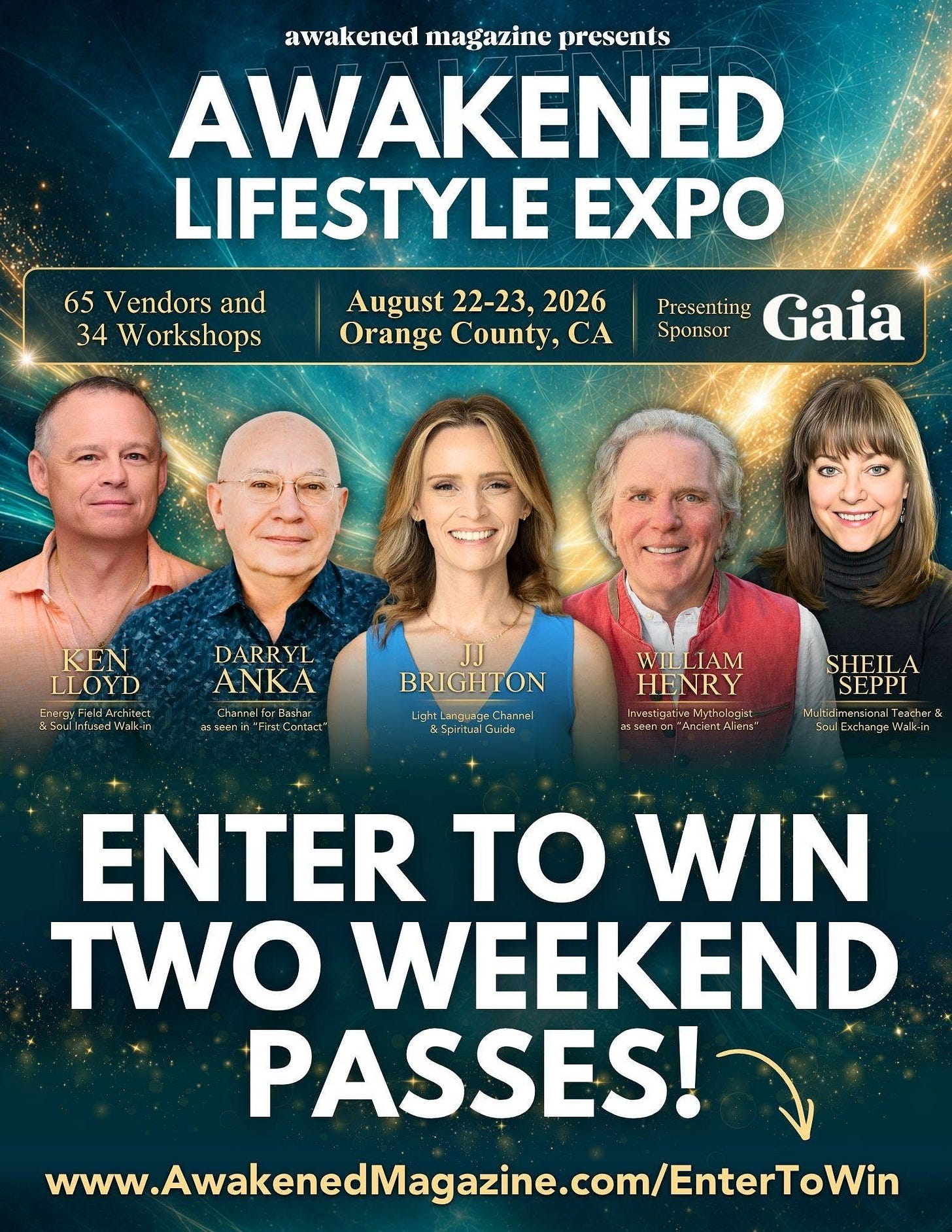May be an image of ‎text that says '‎awakened magazine presenis AWAKENED LIFESTYLE EXPO 65 Vendors and 34 Workshops August 22-23, 2026 Orange County, CA Presenting Gaia Sponsor KEN LLOYD 85oul DARRYL ANKA Chane Bashor SGein wailas BRIGHTON Liyh LanaMNGH Chan Chareal 5.5prt Cude WILLIAM HENRY ンでっtiraかんだ etiyttolcos usseenon SHEILA SEPPI Muhidimersional Teather& Sau Endangaal 1-33ة ENTER to WIN TWO WEEKEND PASSES! wwwAwakenedMagazine.cm/Enter‎'‎